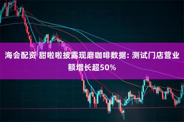 海会配资 甜啦啦披露现磨咖啡数据: 测试门店营业额增长超50%