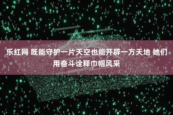 乐红网 既能守护一片天空也能开辟一方天地 她们用奋斗诠释巾帼风采