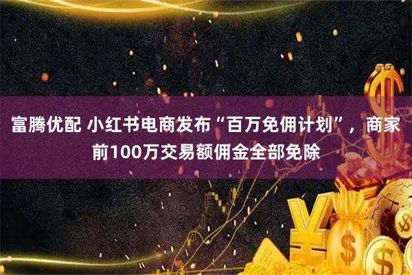 富腾优配 小红书电商发布“百万免佣计划”，商家前100万交易额佣金全部免除