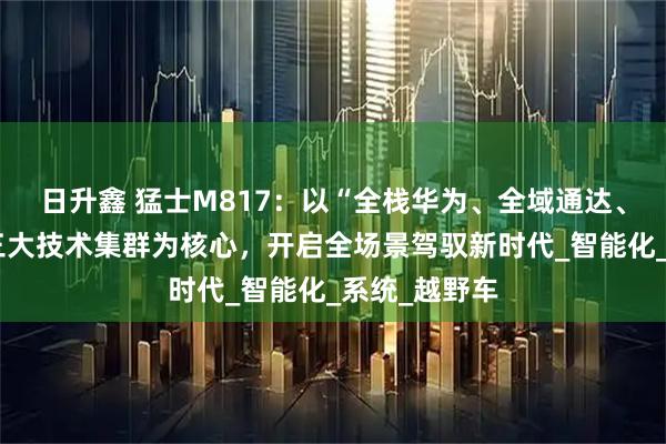 日升鑫 猛士M817：以“全栈华为、全域通达、全维安全”三大技术集群为核心，开启全场景驾驭新时代_智能化_系统_越野车