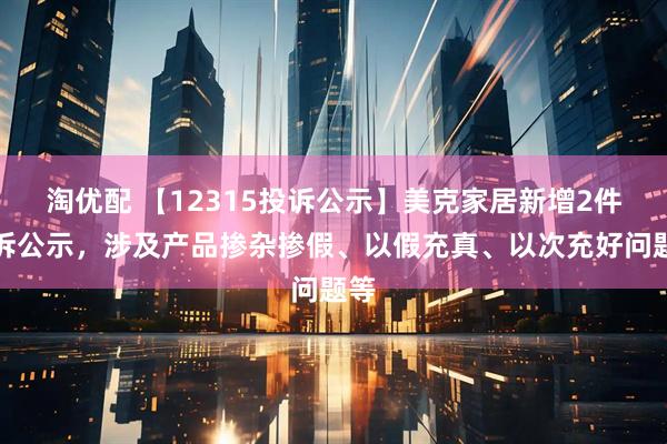 淘优配 【12315投诉公示】美克家居新增2件投诉公示，涉及产品掺杂掺假、以假充真、以次充好问题等