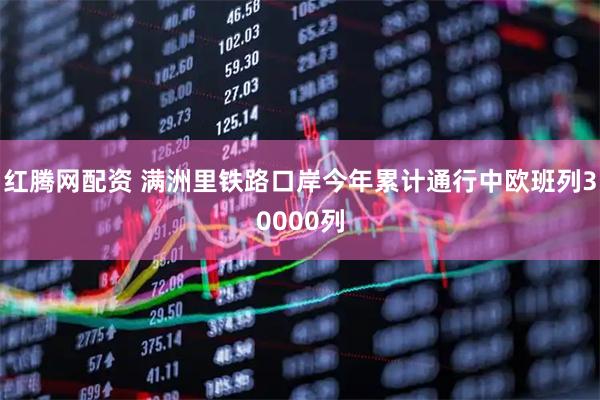 红腾网配资 满洲里铁路口岸今年累计通行中欧班列30000列
