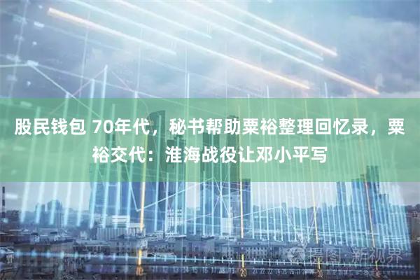 股民钱包 70年代，秘书帮助粟裕整理回忆录，粟裕交代：淮海战役让邓小平写