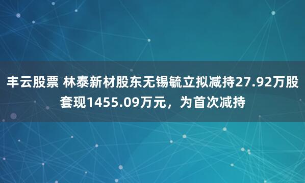 丰云股票 林泰新材股东无锡毓立拟减持27.92万股套现1455.09万元，为首次减持