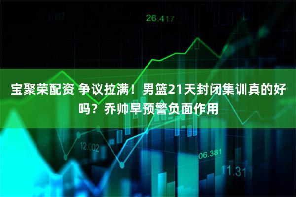 宝聚荣配资 争议拉满！男篮21天封闭集训真的好吗？乔帅早预警负面作用