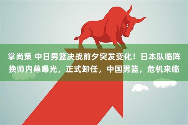 掌尚策 中日男篮决战前夕突发变化!日本队临阵换帅内幕曝光,正式卸任,中国男篮,危机来临
