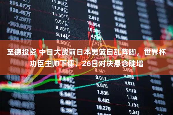 至德投资 中日大战前日本男篮自乱阵脚，世界杯功臣主帅下课，26日对决悬念陡增