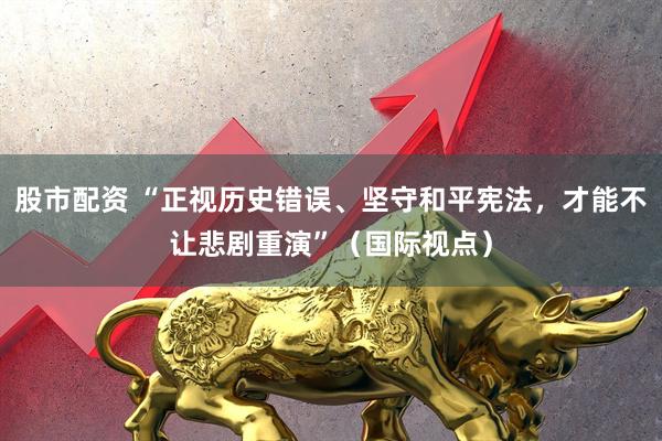 股市配资 “正视历史错误、坚守和平宪法，才能不让悲剧重演”（国际视点）