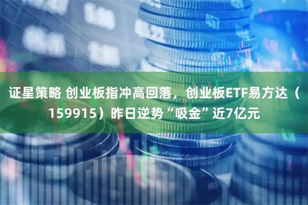 证星策略 创业板指冲高回落，创业板ETF易方达（159915）昨日逆势“吸金”近7亿元