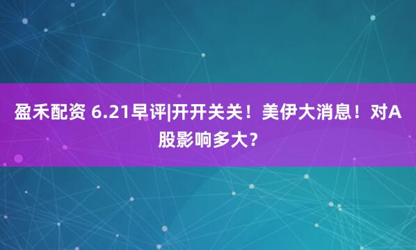 盈禾配资 6.21早评|开开关关!美伊大消息!对A股影响多大?