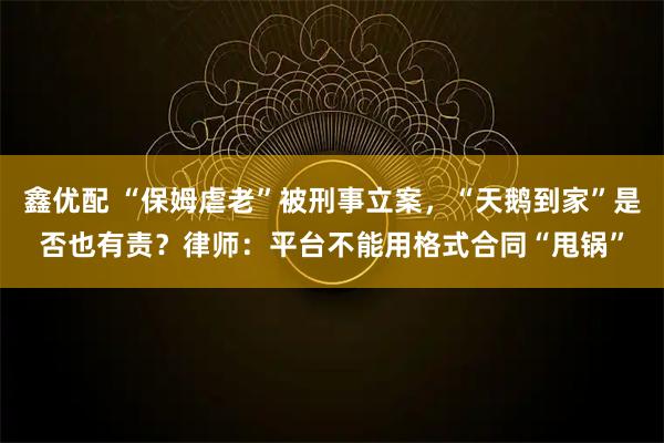 鑫优配 “保姆虐老”被刑事立案,“天鹅到家”是否也有责?律师:平台不能用格式合同“甩锅”