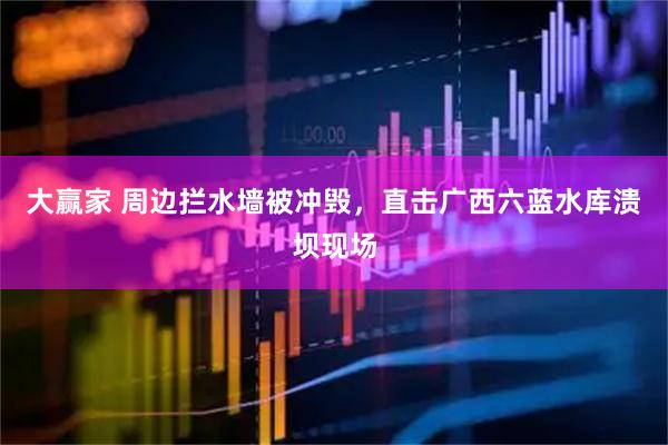 大赢家 周边拦水墙被冲毁,直击广西六蓝水库溃坝现场
